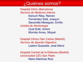 ¿Qui énes somos? Hospital Clínic (Barcelona) Servicio de Medicina Interna Estruch Riba, Ramón  Fernández Solá, Joaquín  Sacanella Meseguer, Emilio  Unidad de Alcohología Gual Sol é , Antoni Monrás Arnau, Miquel Hospital Clínico San Carlos (Madrid) Servicio de Aparato Digestivo Ladero Quesada, José María   Hospital Central de la Defensa (Madrid) Universidad CEU San Pablo Mario Mar tínez Ruiz 