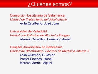 ¿Qui énes somos? Consorcio Hospitalario de Salamanca Unidad de Tratamiento del Alcoholismo Ávila Escribano, José Juan Universidad de Valladolid   Instituto de Estudios de Alcohol y Drogas Álvarez González, Francisco Javier Hospital Universitario de Salamanca Unidad de Alcoholismo. Servicio de Medicina Interna II Laso Guzm án, F. Javier Pastor Encinas, Isabel Marcos Mart ín, Miguel 