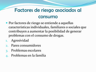 Factores de riesgo asociados al
                consumo
 Por factores de riesgo se entiende a aquellas
  características individuales, familiares o sociales que
  contribuyen a aumentar la posibilidad de generar
  problemas con el consumo de drogas.
1. Agresividad
2. Pares consumidores
3. Problemas escolares
4. Problemas en la familia
 