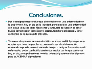 Conclusiones.
 Por lo cual podemos concluir que el alcoholismo es una enfermedad con
  la que vivimos hoy en día en la sociedad, pero la cual es una enfermedad
  con la que se puede lidiar fácilmente y curar, solo es cuestión de tener
  buena comunicación tanto a nivel escolar, familiar o de pareja y tener
  conciencia de lo que puede provocar.

 Todo mundo que conoce a un alcohólico sabe que es difícil para persona
  aceptar que tiene un problema, pero con la ayuda e información
  adecuada se puede prevenir antes de tiempo o de igual forma durante la
  enfermedad poder combatirla con tantos medios con los que contamos
  hoy en día, principalmente se necesita voluntad y como se dice el primer
  paso es ACEPTAR el problema.
 
