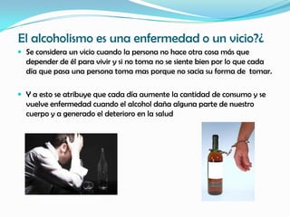 El alcoholismo es una enfermedad o un vicio?¿
 Se considera un vicio cuando la persona no hace otra cosa más que
  depender de él para vivir y si no toma no se siente bien por lo que cada
  día que pasa una persona toma mas porque no sacia su forma de tomar.

 Y a esto se atribuye que cada día aumente la cantidad de consumo y se
  vuelve enfermedad cuando el alcohol daña alguna parte de nuestro
  cuerpo y a generado el deterioro en la salud
 