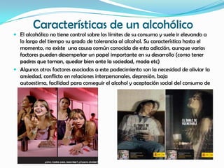Características de un alcohólico
 El alcohólico no tiene control sobre los límites de su consumo y suele ir elevando a
  lo largo del tiempo su grado de tolerancia al alcohol. Su característica hasta el
  momento, no existe una causa común conocida de esta adicción, aunque varios
  factores pueden desempeñar un papel importante en su desarrollo (como tener
  padres que toman, quedar bien ante la sociedad, moda etc)
 Algunos otros factores asociados a este padecimiento son la necesidad de aliviar la
  ansiedad, conflicto en relaciones interpersonales, depresión, baja
  autoestima, facilidad para conseguir el alcohol y aceptación social del consumo de
  alcohol.
 