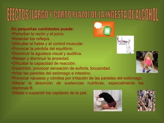 En pequeñas cantidades puede: Perturbar la razón y el juicio.  Retardar los reflejos. Dificultar el habla y el control muscular.  Provocar la pérdida del equilibrio. Disminuir la agudeza visual y auditiva. Relajar y disminuir la ansiedad.  Dificultar la capacidad de reacción.  Desinhibir, provocar sensación de euforia, locuacidad. Irritar las paredes del estómago e intestino. Provocar náuseas y vómitos por irritación de las paredes del estómago. Alterar la absorción de sustancias nutritivas, especialmente las vitaminas B. Dilatar o expandir los capilares de la piel. EFECTOS (LARGO Y CORTO PLAZO) DE LA INGESTA DE ALCOHOL 
