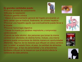 En grandes cantidades puede: Provocar pérdida de conocimiento Dificultar la respiración Producir gastritis crónica  Alterar el funcionamiento general del hígado provocando un daño celular que se traduce, finalmente, en cirrosis hepática.  Provocar una hepatitis aguda, que eventualmente puede llevar a la muerte  Provocar hemorragia digestiva  Causar la muerte por parálisis respiratoria y compromiso cardiovascular. Cuando se bebe alcohol, dos personas que toman la misma cantidad son afectadas de distinta forma. Incluso, una misma persona puede comportarse de distinta manera en oportunidades diferentes. Algunos de los factores que influyen en estos cambios son: La edad, el estado físico, el peso, la cantidad de alimentos en el estómago, el tipo de personalidad y los antecedentes familiares influyen en la manera en que el alcohol afecta la conducta de cada persona. 
