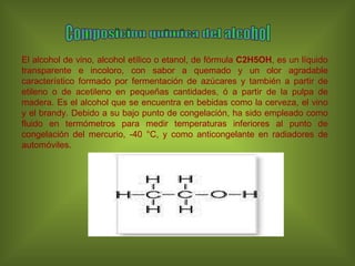 Composicion quimica del alcohol El alcohol de vino, alcohol etílico o etanol, de fórmula  C2H5OH , es un líquido transparente e incoloro, con sabor a quemado y un olor agradable característico formado por fermentación de azúcares y también a partir de etileno o de acetileno en pequeñas cantidades, ó a partir de la pulpa de madera. Es el alcohol que se encuentra en bebidas como la cerveza, el vino y el brandy. Debido a su bajo punto de congelación, ha sido empleado como fluido en termómetros para medir temperaturas inferiores al punto de congelación del mercurio, -40 °C, y como anticongelante en radiadores de automóviles. 