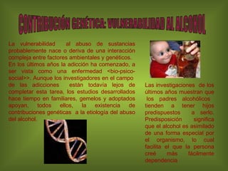La vulnerabilidad  al abuso de sustancias probablemente nace o deriva de una interacción compleja entre factores ambientales y genéticos. En los últimos años la adicción ha comenzado, a ser vista como una enfermedad <bio-psico-social>>. Aunque los investigadores en el campo  de las adicciones  están todavía lejos de completar esta tarea, los estudios desarrollados hace tiempo en familiares, gemelos y adoptados apoyan, todos ellos, la existencia de contribuciones genéticas  a la etiología del abuso del alcohol. . CONTRIBUCIÓN GENÉTICA: VULNERABILIDAD AL ALCOHOL Las investigaciones  de los últimos años muestran que  los padres alcohólicos tienden a tener hijos predispuestos  a serlo. Predisposición significa que el alcohol es asimilado de una forma especial por el organismo, lo cual facilita el que la persona creé más fácilmente dependencia 