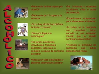 Bebe más de tres copas por ocasión  Bebe más de 11 copas a la  semana Si no hay alcohol no disfruta la fiesta  o reunión. Siempre llega a la embriaguez Ha tenido problemas individuales, familiares, escolares, laborales, o sociales  a causa de su forma de beber. Hace a un lado actividades y placeres alternativos a beber Se  involucra u ocasiona accidentes, riñas o actos de violencia. Experimenta incapacidad para abstenerse al alcohol. Al beber se le despierta una compulsión física, aunada a una obsesión mental que le impide controlar cuanto beber. Presenta el síndrome de supresión que indica dependencia física. ALCOHOLICO 