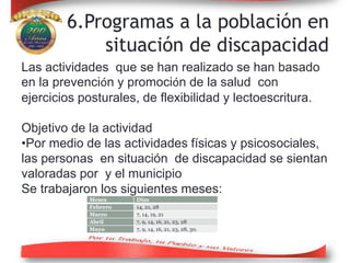 6.Programas a la población en
situación de discapacidad
Las actividades que se han realizado se han basado
en la prevención y promoción de la salud con
ejercicios posturales, de flexibilidad y lectoescritura.
Objetivo de la actividad
•Por medio de las actividades físicas y psicosociales,
las personas en situación de discapacidad se sientan
valoradas por y el municipio
Se trabajaron los siguientes meses:
Meses Días
Febrero 14, 21, 28
Marzo 7, 14, 19, 21
Abril 7, 9, 14, 16, 21, 23, 28
Mayo 7, 9, 14, 16, 21, 23, 28, 30.
 