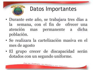 Datos Importantes
• Durante este año, se trabajara tres días a
la semana, con el fin de ofrecer una
atención mas permanente a dicha
población.
• Se realizara la cartelización masiva en el
mes de agosto
• El grupo crecer de discapacidad serán
dotados con un segundo uniforme.
 