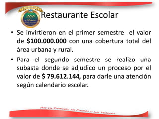 • Se invirtieron en el primer semestre el valor
de $100.000.000 con una cobertura total del
área urbana y rural.
• Para el segundo semestre se realizo una
subasta donde se adjudico un proceso por el
valor de $ 79.612.144, para darle una atención
según calendario escolar.
Restaurante Escolar
 