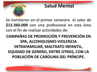 Salud Mental
Se invirtieron en el primer semestre el valor de
$12.360.000 con una profesional en esta área
con el fin de realizar actividades de:
CAMPAÑAS DE PROMOCIÓN Y PREVENCIÓN EN
SPA, ALCOHOLISMO-VIOLENCIA
INTRAFAMILIAR, MALTRATO INFANTIL,
EQUIDAD DE GENERO, ENTRE OTRAS, CON LA
POBLACIÓN DE CAROLINA DEL PRÍNCIPE.
 