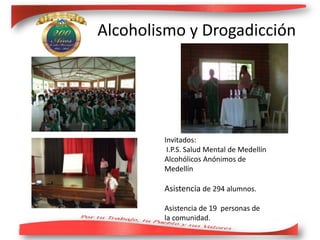 Invitados:
I.P.S. Salud Mental de Medellín
Alcohólicos Anónimos de
Medellín
Asistencia de 294 alumnos.
Asistencia de 19 personas de
la comunidad.
Alcoholismo y Drogadicción
 