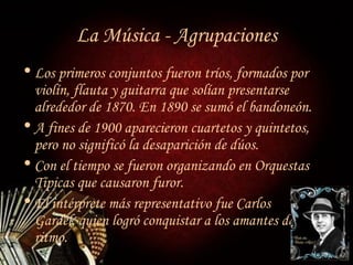 La Música - Agrupaciones Los primeros conjuntos fueron tríos, formados por violín, flauta y guitarra que solían presentarse alrededor de 1870. En 1890 se sumó el bandoneón. A fines de 1900 aparecieron cuartetos y quintetos, pero no significó la desaparición de dúos. Con el tiempo se fueron organizando en Orquestas Típicas que causaron furor. El intérprete más representativo fue Carlos  Gardel, quien logró conquistar a los amantes de  este ritmo. 