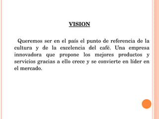 VISION Queremos ser en el país el punto de referencia de la cultura y de la excelencia del café. Una empresa innovadora que propone los mejores productos y servicios gracias a ello crece y se convierte en líder en el mercado. 