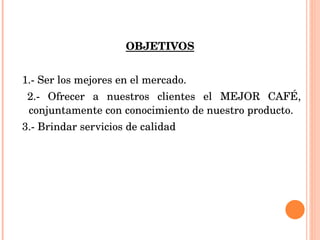 OBJETIVOS 1.- Ser los mejores en el mercado. 2.- Ofrecer a nuestros clientes el MEJOR CAFÉ, conjuntamente con conocimiento de nuestro producto. 3.- Brindar servicios de calidad 