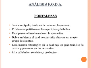 ANÁLISIS F.O.D.A. FORTALEZAS Servicio rápido, tanto en la barra en las mesas. Precios competitivos en los aperitivos y bebidas Poco personal involucrado en la operación. Doble ambiente el cual nos permite abarcar un mayor grupo de clientes. Localización estratégica en la cual hay un gran transito de carros y personas en las cercanías. Alta calidad en servicios y productos. 