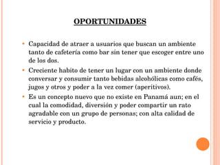 OPORTUNIDADES Capacidad de atraer a usuarios que buscan un ambiente tanto de cafetería como bar sin tener que escoger entre uno de los dos. Creciente habito de tener un lugar con un ambiente donde conversar y consumir tanto bebidas alcohólicas como cafés, jugos y otros y poder a la vez comer (aperitivos). Es un concepto nuevo que no existe en Panamá aun; en el cual la comodidad, diversión y poder compartir un rato agradable con un grupo de personas; con alta calidad de servicio y producto. 