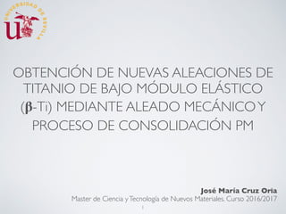 OBTENCIÓN DE NUEVAS ALEACIONES DE
TITANIO DE BAJO MÓDULO ELÁSTICO
(𝛃-Ti) MEDIANTE ALEADO MECÁNICOY
PROCESO DE CONSOLIDACIÓN PM
José María Cruz Oria
Master de Ciencia yTecnología de Nuevos Materiales. Curso 2016/2017
1
 