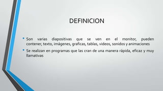 DEFINICION
• Son
varias diapositivas que se ven en el monitor, pueden
contener, texto, imágenes, graficas, tablas, videos, sonidos y animaciones
• Se realizan en programas que las cran de una manera rápida, eficaz y muy
llamativas
