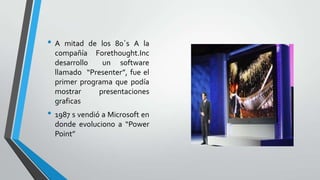 •A
mitad de los 80`s A la
compañía Forethought.Inc
desarrollo
un software
llamado “Presenter”, fue el
primer programa que podía
mostrar
presentaciones
graficas
• 1987 s vendió a Microsoft en
donde evoluciono a “Power
Point”