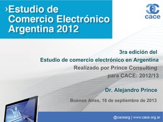3ra edición del
Estudio de comercio electrónico en Argentina
Realizado por Prince Consulting
para CACE: 2012/13
Dr. Alejandro Prince
Buenos Aires, 18 de septiembre de 2013
 