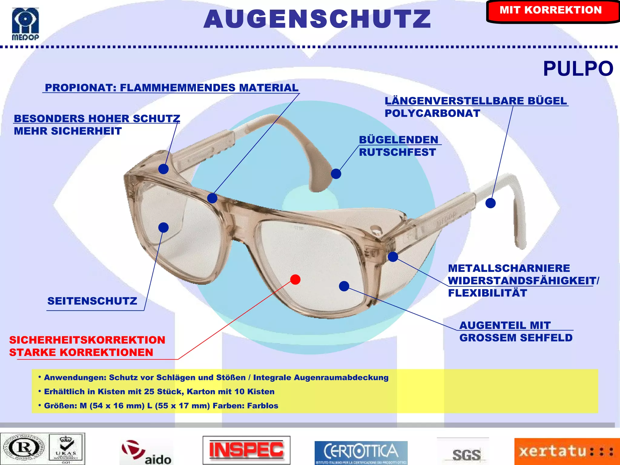 PROPIONAT: FLAMMHEMMENDES MATERIAL PULPO LÄNGENVERSTELLBARE BÜGEL POLYCARBONAT Anwendungen: Schutz vor Schlägen und Stößen / Integrale Augenraumabdeckung Erhältlich in Kisten mit 25 Stück, Karton mit 10 Kisten Größen: M (54 x 16 mm) L (55 x 17 mm) Farben: Farblos SICHERHEITSKORREKTION STARKE KORREKTIONEN SEITENSCHUTZ AUGENTEIL MIT  GROSSEM SEHFELD BESONDERS HOHER SCHUTZ MEHR SICHERHEIT METALLSCHARNIERE WIDERSTANDSFÄHIGKEIT/ FLEXIBILITÄT BÜGELENDEN  RUTSCHFEST AUGENSCHUTZ MIT KORREKTION 