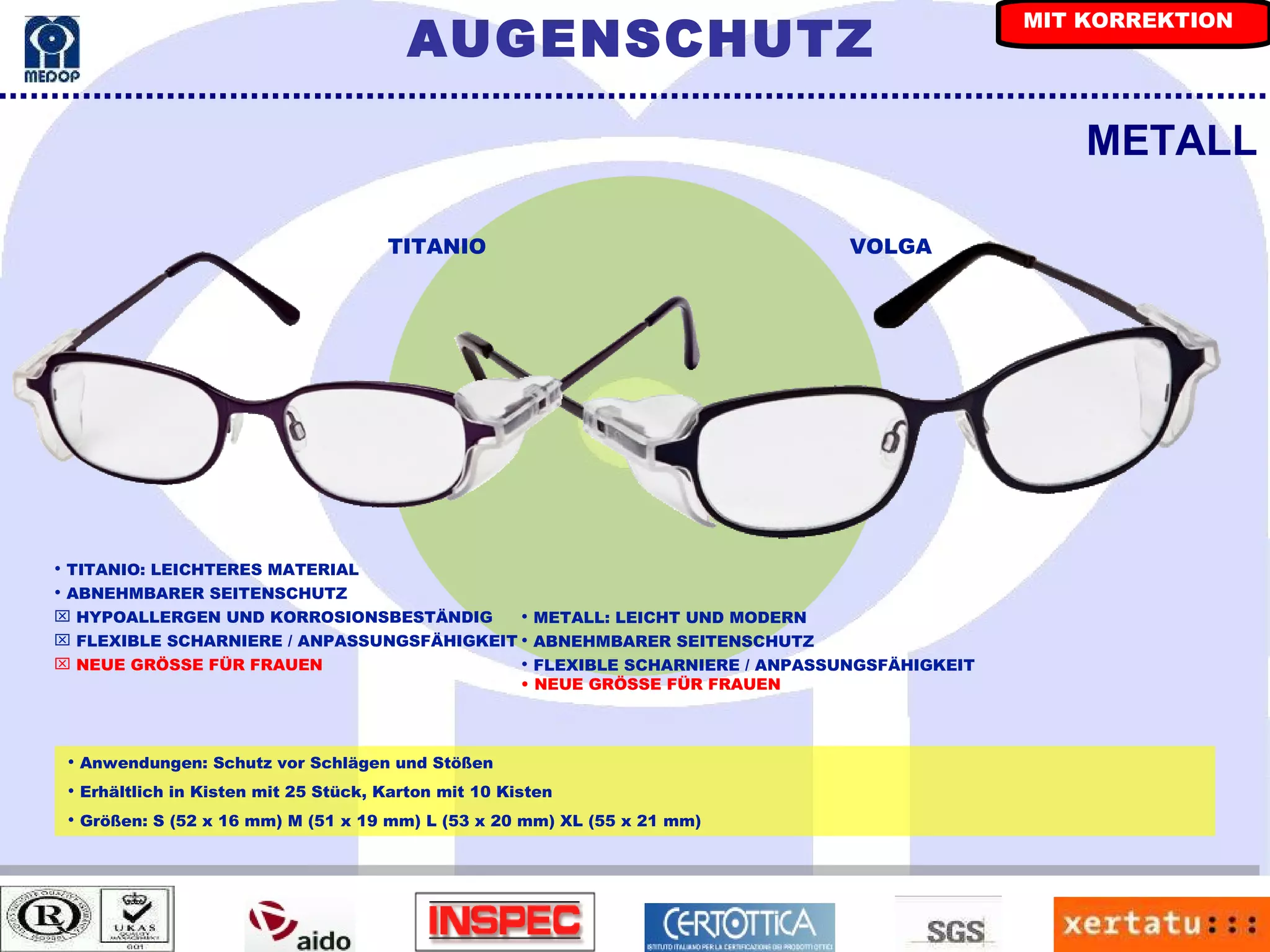 METALL Anwendungen: Schutz vor Schlägen und Stößen Erhältlich in Kisten mit 25 Stück, Karton mit 10 Kisten Größen: S (52 x 16 mm) M (51 x 19 mm) L (53 x 20 mm) XL (55 x 21 mm) TITANIO VOLGA TITANIO: LEICHTERES MATERIAL ABNEHMBARER SEITENSCHUTZ HYPOALLERGEN UND KORROSIONSBESTÄNDIG FLEXIBLE SCHARNIERE / ANPASSUNGSFÄHIGKEIT NEUE GRÖSSE FÜR FRAUEN METALL: LEICHT UND MODERN ABNEHMBARER SEITENSCHUTZ FLEXIBLE SCHARNIERE / ANPASSUNGSFÄHIGKEIT   NEUE GRÖSSE FÜR FRAUEN AUGENSCHUTZ MIT KORREKTION 