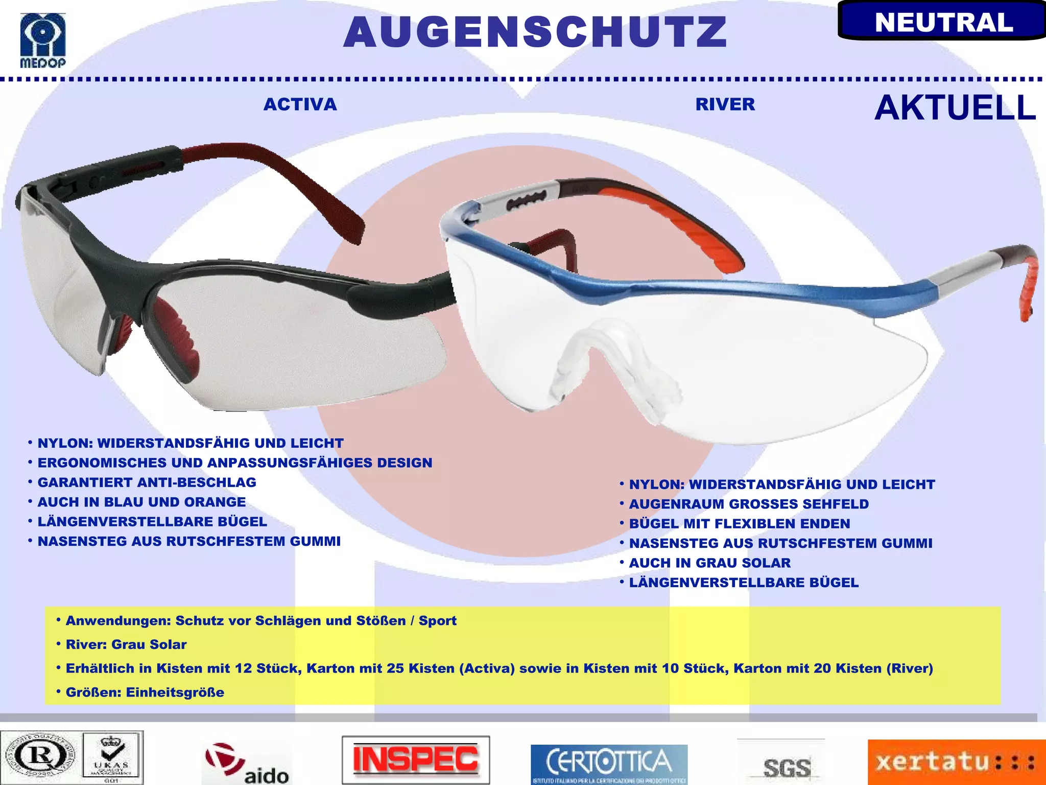 Anwendungen: Schutz vor Schlägen und Stößen / Sport River: Grau Solar Erhältlich in Kisten mit 12 Stück, Karton mit 25 Kisten (Activa) sowie in Kisten mit 10 Stück, Karton mit 20 Kisten (River) Größen: Einheitsgröße ACTIVA RIVER NYLON: WIDERSTANDSFÄHIG UND LEICHT ERGONOMISCHES UND ANPASSUNGSFÄHIGES DESIGN GARANTIERT ANTI-BESCHLAG AUCH IN BLAU UND ORANGE LÄNGENVERSTELLBARE BÜGEL NASENSTEG AUS RUTSCHFESTEM GUMMI AKTUELL NYLON: WIDERSTANDSFÄHIG UND LEICHT AUGENRAUM GROSSES SEHFELD BÜGEL MIT FLEXIBLEN ENDEN NASENSTEG AUS RUTSCHFESTEM GUMMI AUCH IN GRAU SOLAR LÄNGENVERSTELLBARE BÜGEL AUGENSCHUTZ NEUTRAL 