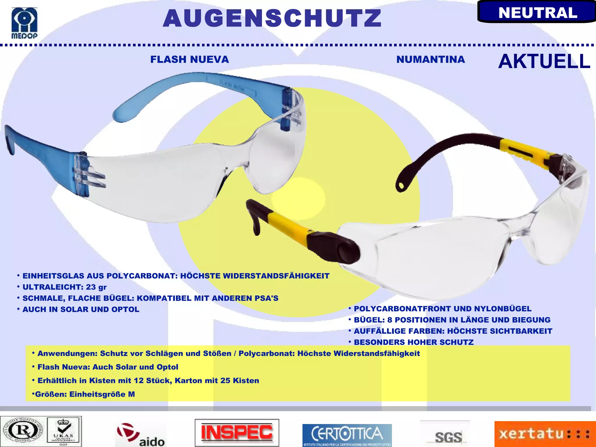 Anwendungen: Schutz vor Schlägen und Stößen / Polycarbonat: Höchste Widerstandsfähigkeit Flash Nueva: Auch Solar und Optol Erhältlich in Kisten mit 12 Stück, Karton mit 25 Kisten Größen: Einheitsgröße M FLASH NUEVA NUMANTINA EINHEITSGLAS AUS POLYCARBONAT: HÖCHSTE WIDERSTANDSFÄHIGKEIT ULTRALEICHT: 23 gr SCHMALE, FLACHE BÜGEL: KOMPATIBEL MIT ANDEREN PSA'S AUCH IN SOLAR UND OPTOL AKTUELL POLYCARBONATFRONT UND NYLONBÜGEL BÜGEL: 8 POSITIONEN IN LÄNGE UND BIEGUNG AUFFÄLLIGE FARBEN: HÖCHSTE SICHTBARKEIT BESONDERS HOHER SCHUTZ AUGENSCHUTZ NEUTRAL 