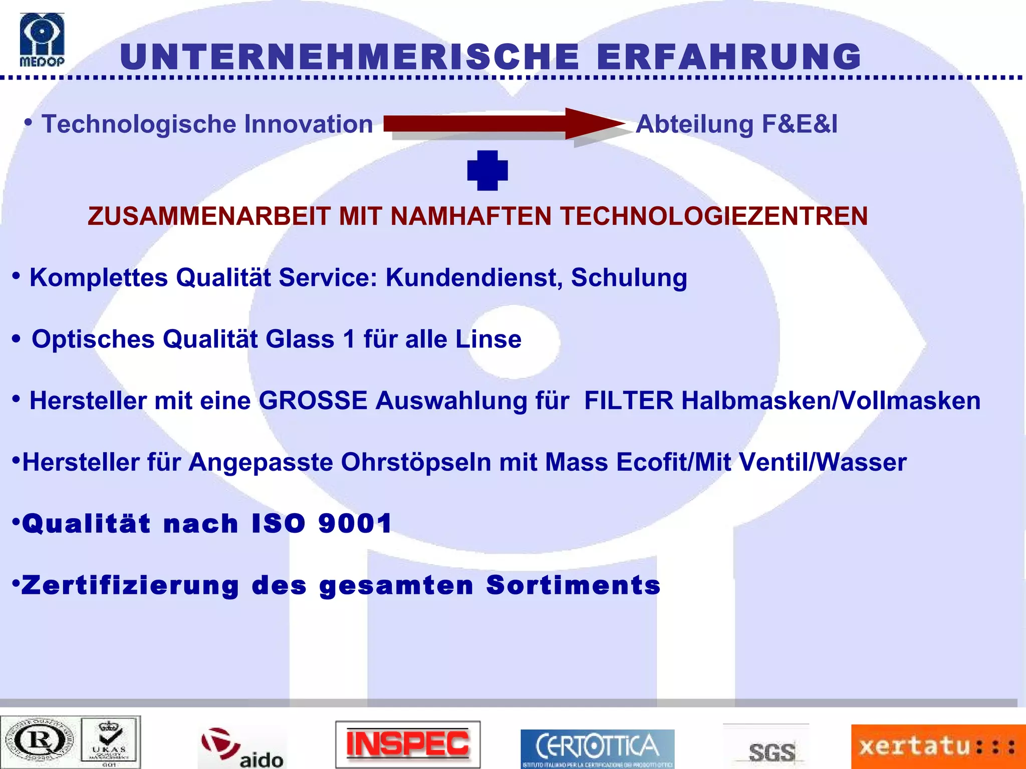 UNTERNEHMERISCHE ERFAHRUNG Technologische Innovation   Abteilung F&E&I ZUSAMMENARBEIT MIT NAMHAFTEN TECHNOLOGIEZENTREN Komplettes Qualität Service: Kundendienst, Schulung    Optisches Qualität Glass 1 für alle Linse Hersteller mit eine GROSSE Auswahlung für  FILTER Halbmasken/Vollmasken Hersteller für Angepasste Ohrstöpseln mit Mass Ecofit/Mit Ventil/Wasser Qualität nach ISO 9001 Zertifizierung des gesamten Sortiments 