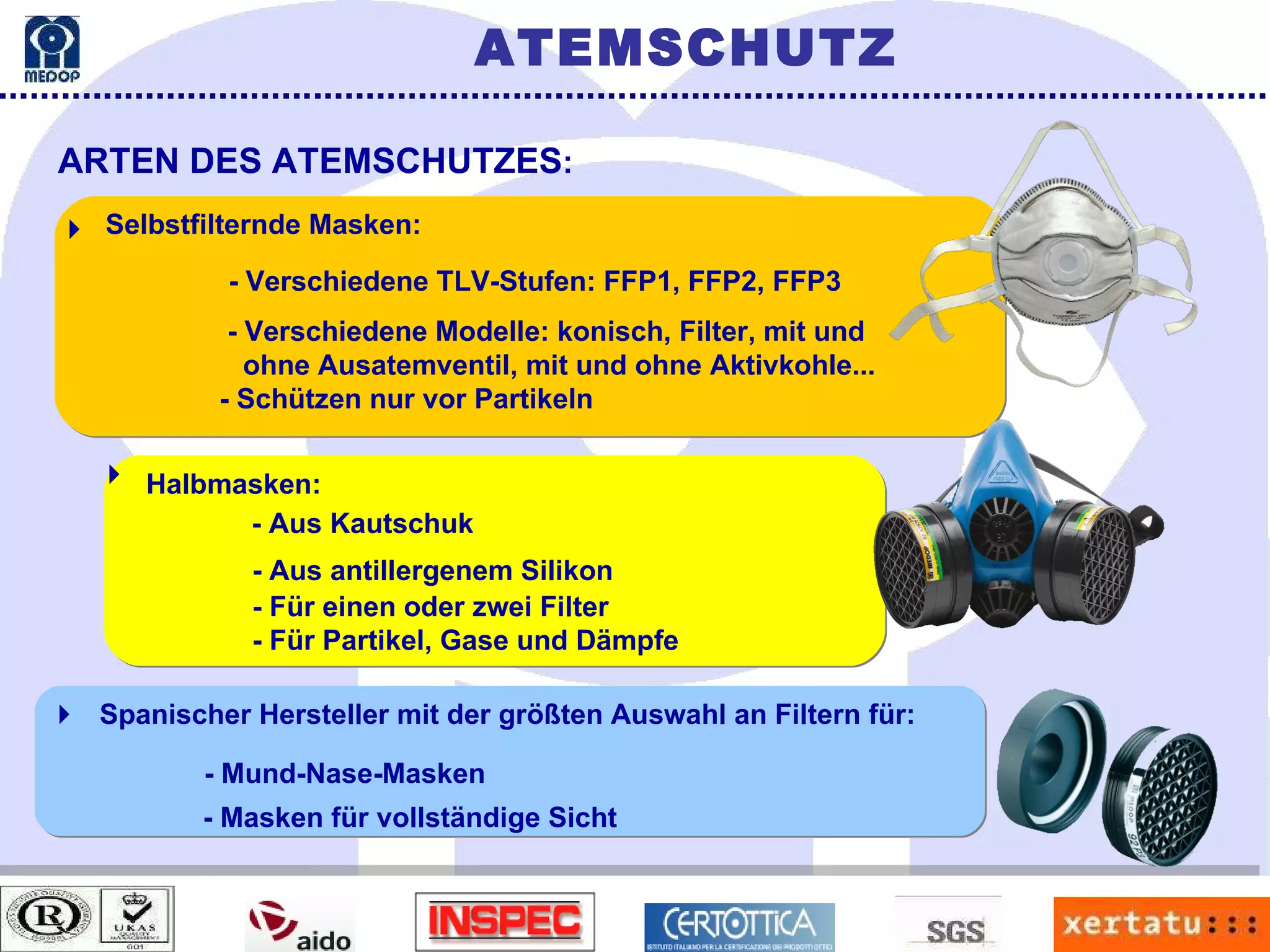 ARTEN DES ATEMSCHUTZES : ATEMSCHUTZ  Selbstfilternde Masken: - Verschiedene TLV-Stufen: FFP1, FFP2, FFP3 - Verschiedene Modelle: konisch, Filter, mit und  ohne Ausatemventil, mit und ohne Aktivkohle... - Schützen nur vor Partikeln  Halbmasken: - Aus Kautschuk - Aus antillergenem Silikon - Für einen oder zwei Filter - Für Partikel, Gase und Dämpfe Spanischer Hersteller mit der größten Auswahl an Filtern für: - Mund-Nase-Masken - Masken für vollständige Sicht  