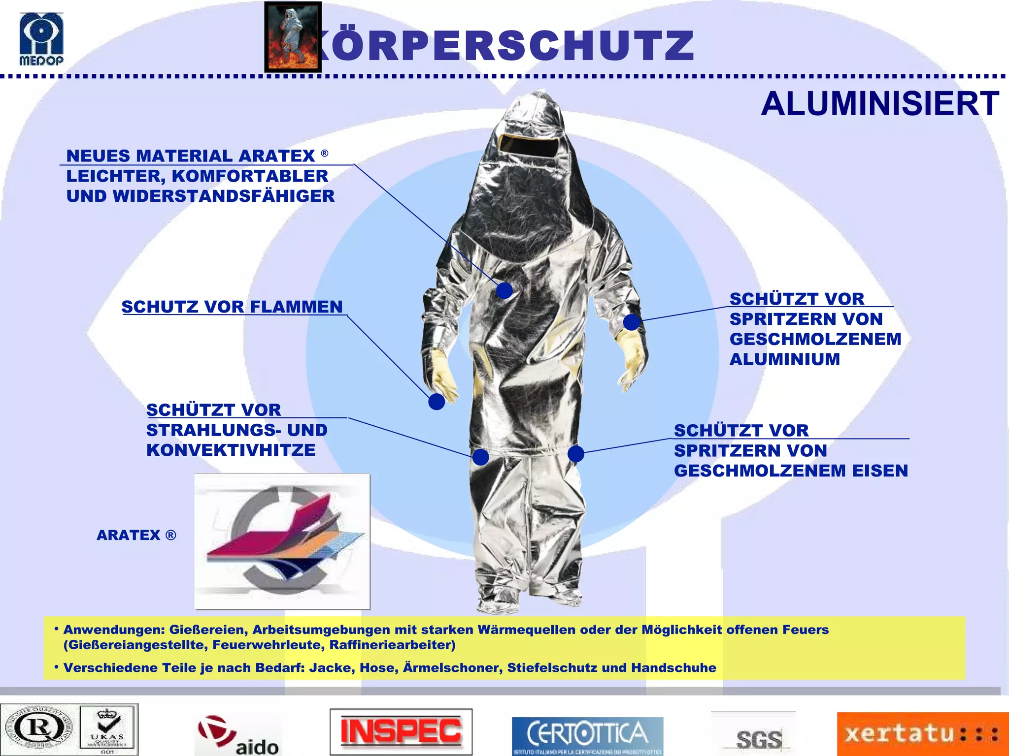 Anwendungen: Gießereien, Arbeitsumgebungen mit starken Wärmequellen oder der Möglichkeit offenen Feuers (Gießereiangestellte, Feuerwehrleute, Raffineriearbeiter) Verschiedene Teile je nach Bedarf: Jacke, Hose, Ärmelschoner, Stiefelschutz und Handschuhe ALUMINISIERT NEUES MATERIAL ARATEX  ® LEICHTER, KOMFORTABLER UND WIDERSTANDSFÄHIGER SCHUTZ VOR FLAMMEN SCHÜTZT VOR STRAHLUNGS- UND KONVEKTIVHITZE SCHÜTZT VOR SPRITZERN VON GESCHMOLZENEM  ALUMINIUM SCHÜTZT VOR SPRITZERN VON GESCHMOLZENEM EISEN ARATEX ® KÖRPERSCHUTZ 