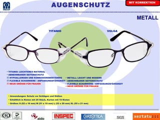 METALL Anwendungen: Schutz vor Schlägen und Stößen Erhältlich in Kisten mit 25 Stück, Karton mit 10 Kisten Größen: S (52 x 16 mm) M (51 x 19 mm) L (53 x 20 mm) XL (55 x 21 mm) TITANIO VOLGA TITANIO: LEICHTERES MATERIAL ABNEHMBARER SEITENSCHUTZ HYPOALLERGEN UND KORROSIONSBESTÄNDIG FLEXIBLE SCHARNIERE / ANPASSUNGSFÄHIGKEIT NEUE GRÖSSE FÜR FRAUEN METALL: LEICHT UND MODERN ABNEHMBARER SEITENSCHUTZ FLEXIBLE SCHARNIERE / ANPASSUNGSFÄHIGKEIT   NEUE GRÖSSE FÜR FRAUEN AUGENSCHUTZ MIT KORREKTION 