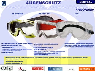 Anwendungen: Schutz vor Schlägen/Stößen, Flüssigkeitsspritzern, grobem Staub GP Extreme und GP4: geschmolzene Metalle und heiße Feststoffe Regulierbares Elastikband Größen: Einheitsgröße M KAUTSCHUKFRONT IN SPORTLICHEM DESIGN SCHAUMVERSTÄRKUNG ZUM  GESICHTSSCHUTZ VOLL KOMPATIBEL MIT MUND-NASE-MASKEN UND KORREKTIONSBRILLEN ANTI-BESCHLAG PANORAMA KOMFORTABLE UND LEICHTE PVC-FRONT FLEXIBLER WULST ANPASSUNGSFÄHIGKEIT KOMPATIBEL MIT KORREKTIONSBRILLEN NYLONFRONT: WIDERSTANDSFÄHIG  UND LEICHT SCHAUMVERSTÄRKUNG ZUM  GESICHTSSCHUTZ VOLL KOMPATIBEL MIT KORREKTIONSBRILLEN VERSIÓN GP4 GAS GEGEN GASE UND  FEINSTAUBPARTIKEL GP EXTREME GP4/GP4 GAS GP 1 AUGENSCHUTZ NEUTRAL 