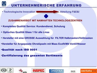 UNTERNEHMERISCHE ERFAHRUNG Technologische Innovation   Abteilung F&E&I ZUSAMMENARBEIT MIT NAMHAFTEN TECHNOLOGIEZENTREN Komplettes Qualität Service: Kundendienst, Schulung    Optisches Qualität Glass 1 für alle Linse Hersteller mit eine GROSSE Auswahlung für  FILTER Halbmasken/Vollmasken Hersteller für Angepasste Ohrstöpseln mit Mass Ecofit/Mit Ventil/Wasser Qualität nach ISO 9001 Zertifizierung des gesamten Sortiments 
