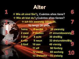  Wie alt sind Sie?¿ Cuántos años tiene?
 Wie alt bist du?¿Cuántos años tienes?
        Ich bin zwanzig Jahre alt.
             Yo tengo 20 años
      1eins       6 sechs     20 zwanzig
      2 zwei     7 sieben    21 einundzwanzig
      3 drei      8 acht     30 dreiBig
      4 vier      9 neun     33 dreiunddreiBig
      5 fünf    10 zen       40 vierzig
                 11 elf       50 fünfzig
                 12 zwölf     60 sechzig
                 13 dreizehn 70 siebzig
 