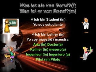  Ich bin Student (in)
   Yo soy estudiante

     Ich bin Lehrer (in)
 Yo soy maestro / maestra.
     Ärtz (in) Doctor(a)
   Kellner (in) mesero(a)
Ingenieur (in) Ingeniero (a)
       Pilot (in) Piloto
 
