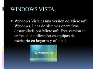 WINDOWS VISTA
 Windows Vista es una versión de Microsoft
Windows, línea de sistemas operativos
desarrollada por Microsoft. Esta versión se
enfoca a la utilización en equipos de
escritorio en hogares y oficinas.
 
