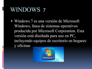 WINDOWS 7
 Windows 7 es una versión de Microsoft
Windows, línea de sistemas operativos
producida por Microsoft Corporation. Esta
versión está diseñada para uso en PC,
incluyendo equipos de escritorio en hogares
y oficinas
 