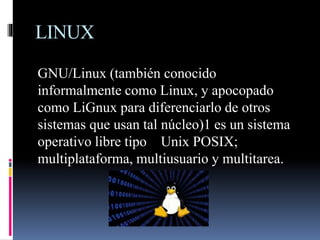 LINUX
GNU/Linux (también conocido
informalmente como Linux, y apocopado
como LiGnux para diferenciarlo de otros
sistemas que usan tal núcleo)1​ es un sistema
operativo libre tipo Unix POSIX;
multiplataforma, multiusuario y multitarea.
 