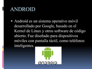 ANDROID
 Android es un sistema operativo móvil
desarrollado por Google, basado en el
Kernel de Linux y otros software de código
abierto. Fue diseñado para dispositivos
móviles con pantalla táctil, como teléfonos
inteligentes.
 