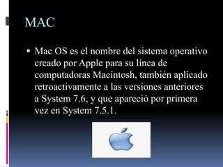 MAC
 Mac OS es el nombre del sistema operativo
creado por Apple para su línea de
computadoras Macintosh, también aplicado
retroactivamente a las versiones anteriores
a System 7.6, y que apareció por primera
vez en System 7.5.1.
 