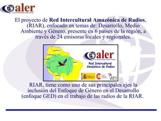 El proyecto de  Red Intercultural Amazónica de Radios , (RIAR), enfocado en temas de:  Desarrollo, Medio Ambiente y Género, presente en 6 países de la región, a través de 24 emisoras locales y regionales. RIAR, tiene como uno de sus principales ejes la inclusión del Enfoque de Género en el Desarrollo (enfoque GED) en el trabajo de las radios de la RIAR .  