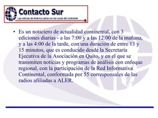 Es un noticiero de actualidad continental, con 3 ediciones diarias - a las 7:00 y a las 12:00 de la mañana, y a las 4:00 de la tarde, con una duración de entre 13 y 15 minutos, que es conducido desde la Secretaría Ejecutiva de la Asociación en Quito, y en el que se transmiten noticias y programas de análisis con enfoque regional, con la participación de la Red Informativa Continental, conformada por 55 corresponsales de las radios afiliadas a ALER. 