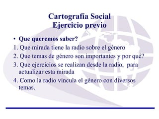 Cartografía Social Ejercicio previo Que queremos saber?   1. Que mirada tiene la radio sobre el género 2. Que temas de género son importantes y por qué? 3. Que ejercicios se realizan desde la radio,  para actualizar esta mirada 4. Como la radio vincula el género con diversos temas. 