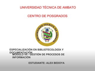 UNIVERSIDAD TÉCNICA DE AMBATO

            CENTRO DE POSGRADOS




ESPECIALIZACIÓN EN BIBLIOTECOLOGÍA Y
DOCUMENTACIÓN
  MÓDULO VII - GESTIÓN DE PROCESOS DE
  INFORMACIÓN

            ESTUDIANTE: ALEX BEDOYA
 
