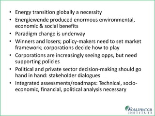• 
Energy transition globally a necessity 
• 
Energiewende produced enormous environmental, economic & social benefits 
• 
Paradigm change is underway 
• 
Winners and losers; policy-makers need to set market framework; corporations decide how to play 
• 
Corporations are increasingly seeing opps, but need supporting policies 
• 
Political and private sector decision-making should go hand in hand: stakeholder dialogues 
• 
Integrated assessments/roadmaps: Technical, socio- economic, financial, political analysis necessary  