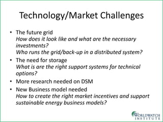 Technology/Market Challenges 
• 
The future grid How does it look like and what are the necessary investments? Who runs the grid/back-up in a distributed system? 
• 
The need for storage What is are the right support systems for technical options? 
• 
More research needed on DSM 
• 
New Business model needed How to create the right market incentives and support sustainable energy business models? 
 
