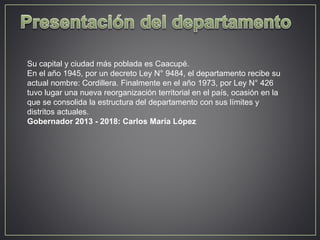 Su capital y ciudad más poblada es Caacupé. 
En el año 1945, por un decreto Ley N° 9484, el departamento recibe su 
actual nombre: Cordillera. Finalmente en el año 1973, por Ley N° 426 
tuvo lugar una nueva reorganización territorial en el país, ocasión en la 
que se consolida la estructura del departamento con sus límites y 
distritos actuales. 
Gobernador 2013 - 2018: Carlos María López 
 