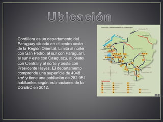 Cordillera es un departamento del 
Paraguay situado en el centro oeste 
de la Región Oriental. Limita al norte 
con San Pedro, al sur con Paraguarí, 
al sur y este con Caaguazú, al oeste 
con Central y al norte y oeste con 
Presidente Hayes. El departamento 
comprende una superficie de 4948 
km² y tiene una población de 282.981 
habitantes según estimaciones de la 
DGEEC en 2012. 
 
